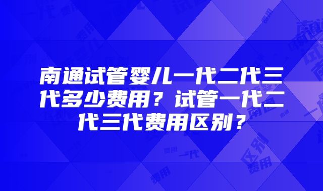 南通试管婴儿一代二代三代多少费用？试管一代二代三代费用区别？