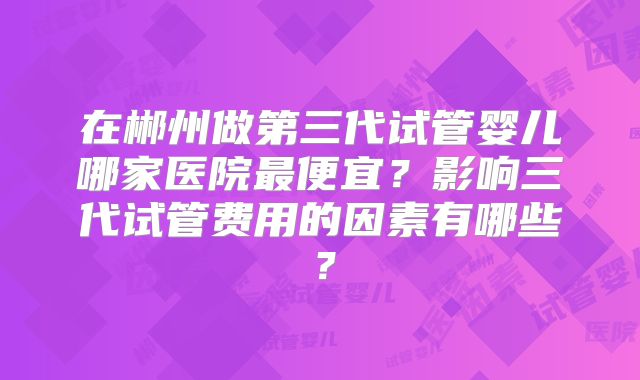 在郴州做第三代试管婴儿哪家医院最便宜？影响三代试管费用的因素有哪些？