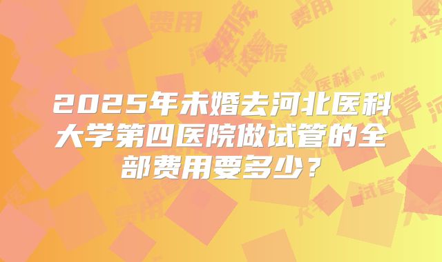 2025年未婚去河北医科大学第四医院做试管的全部费用要多少?