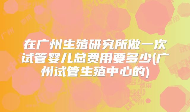 在广州生殖研究所做一次试管婴儿总费用要多少(广州试管生殖中心的)
