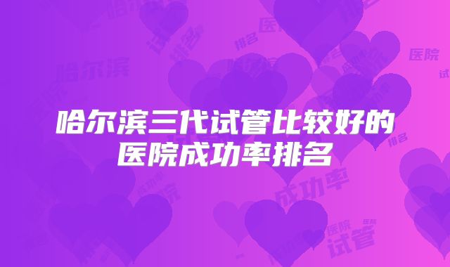 哈尔滨三代试管比较好的医院成功率排名