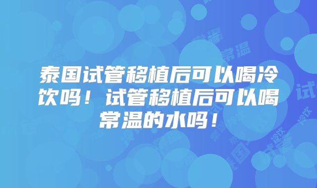 泰国试管移植后可以喝冷饮吗！试管移植后可以喝常温的水吗！