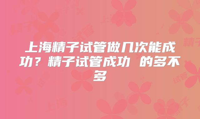 上海精子试管做几次能成功？精子试管成功 的多不多