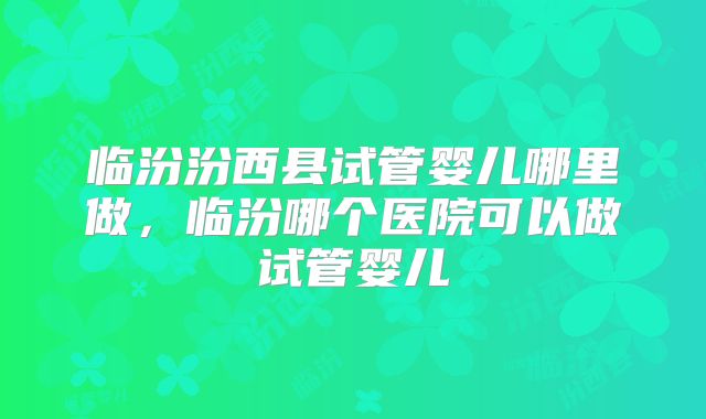 临汾汾西县试管婴儿哪里做,临汾哪个医院可以做试管婴儿