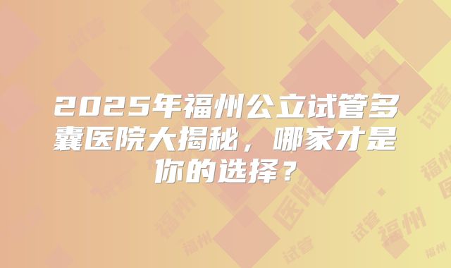 2025年福州公立试管多囊医院大揭秘,哪家才是你的选择?