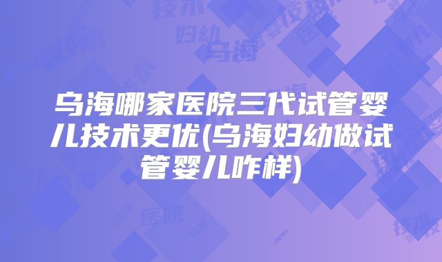 乌海哪家医院三代试管婴儿技术更优(乌海妇幼做试管婴儿咋样)
