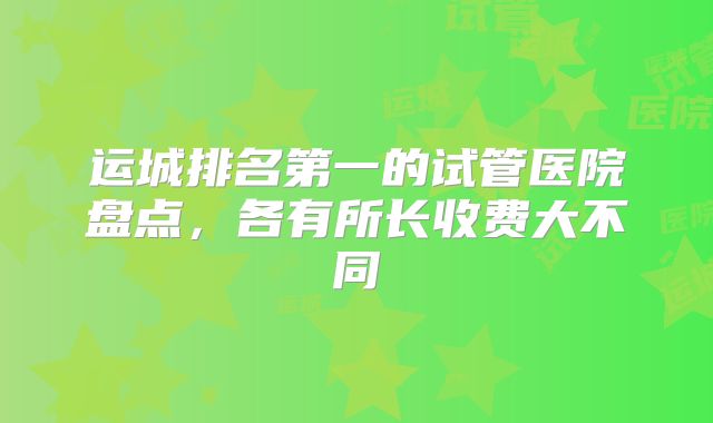 运城排名第一的试管医院盘点，各有所长收费大不同