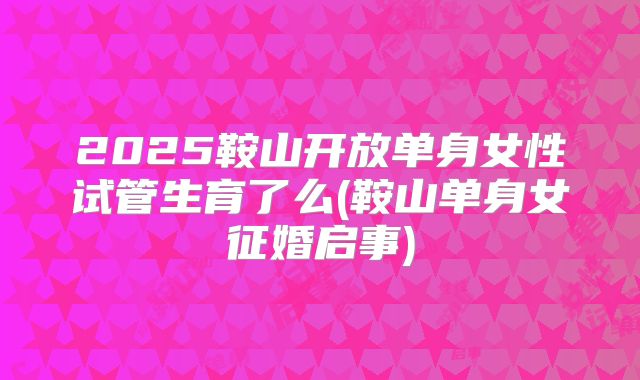 2025鞍山开放单身女性试管生育了么(鞍山单身女征婚启事)