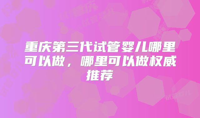 重庆第三代试管婴儿哪里可以做，哪里可以做权威推荐