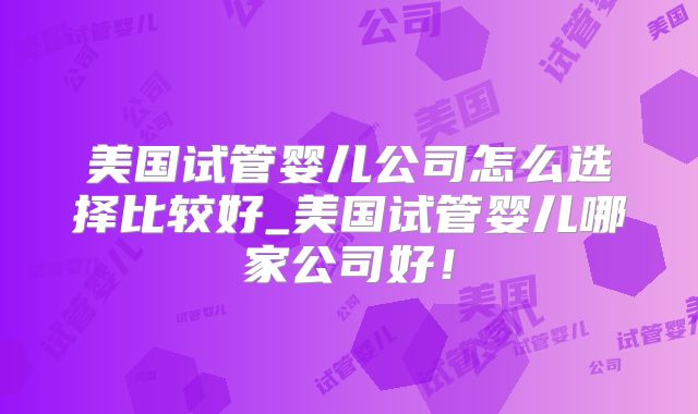 美国试管婴儿公司怎么选择比较好_美国试管婴儿哪家公司好！
