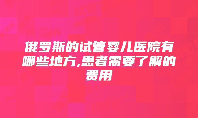俄罗斯的试管婴儿医院有哪些地方,患者需要了解的费用
