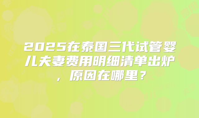 2025在泰国三代试管婴儿夫妻费用明细清单出炉，原因在哪里？