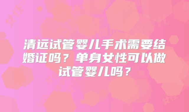 清远试管婴儿手术需要结婚证吗？单身女性可以做试管婴儿吗？