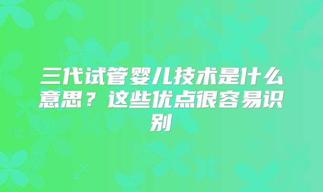 三代试管婴儿技术是什么意思？这些优点很容易识别