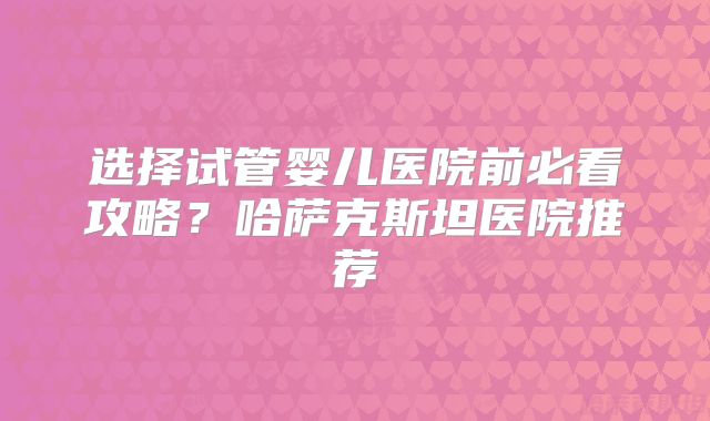 选择试管婴儿医院前必看攻略？哈萨克斯坦医院推荐