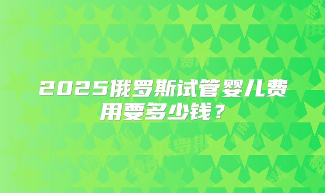 2025俄罗斯试管婴儿费用要多少钱？