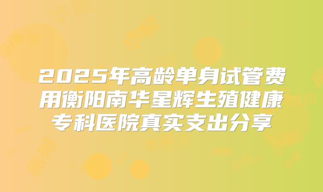 2025年高龄单身试管费用衡阳南华星辉生殖健康专科医院真实支出分享