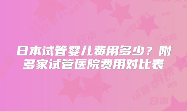 日本试管婴儿费用多少？附多家试管医院费用对比表