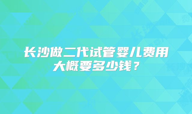 长沙做二代试管婴儿费用大概要多少钱？