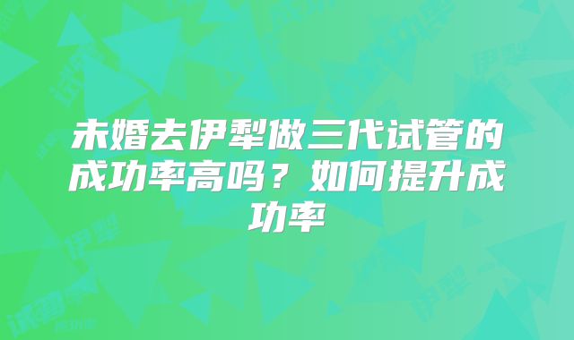 未婚去伊犁做三代试管的成功率高吗？如何提升成功率