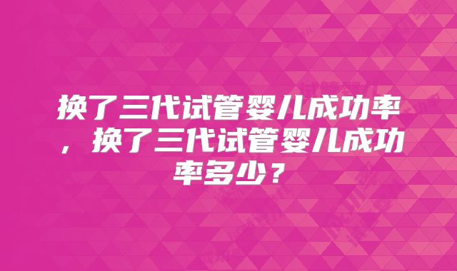 换了三代试管婴儿成功率,换了三代试管婴儿成功率多少?