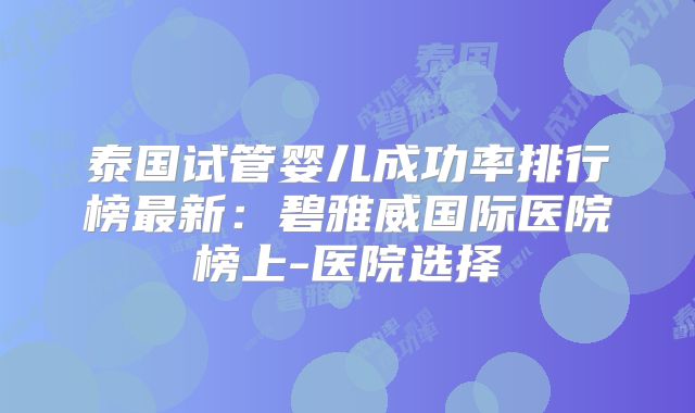 泰国试管婴儿成功率排行榜最新：碧雅威国际医院榜上-医院选择