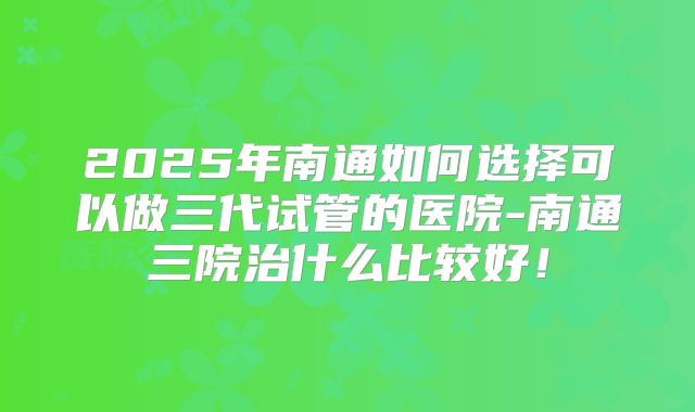 2025年南通如何选择可以做三代试管的医院-南通三院治什么比较好！