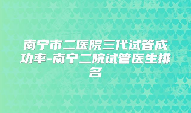 南宁市二医院三代试管成功率-南宁二院试管医生排名