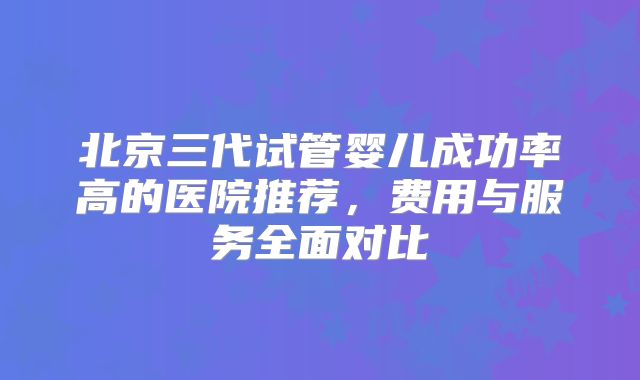 北京三代试管婴儿成功率高的医院推荐，费用与服务全面对比