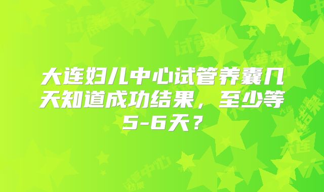 大连妇儿中心试管养囊几天知道成功结果，至少等5-6天？