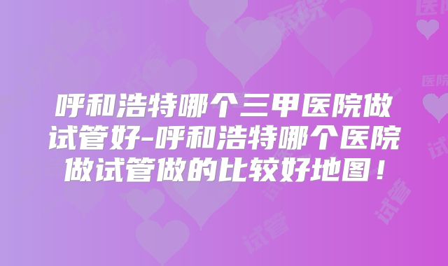 呼和浩特哪个三甲医院做试管好-呼和浩特哪个医院做试管做的比较好地图!