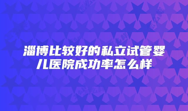 淄博比较好的私立试管婴儿医院成功率怎么样