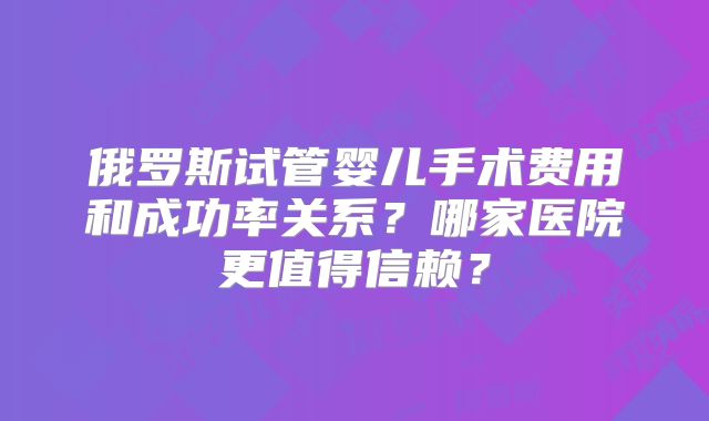 俄罗斯试管婴儿手术费用和成功率关系？哪家医院更值得信赖？