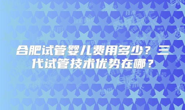 合肥试管婴儿费用多少？三代试管技术优势在哪？