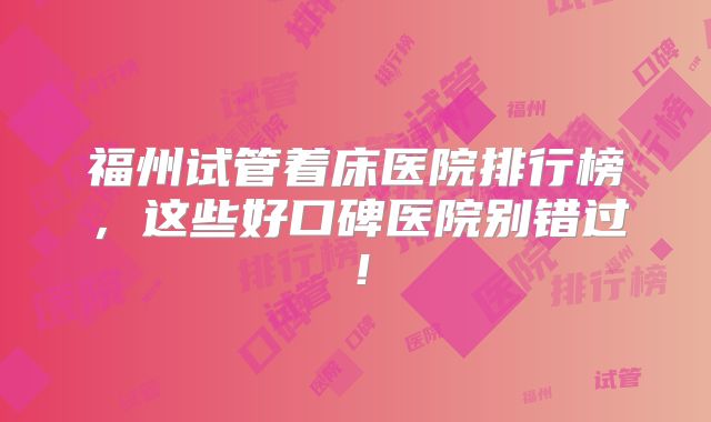 福州试管着床医院排行榜，这些好口碑医院别错过！