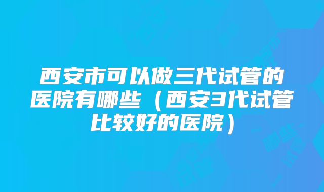 西安市可以做三代试管的医院有哪些（西安3代试管比较好的医院）