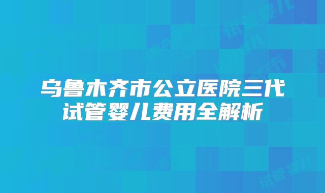 乌鲁木齐市公立医院三代试管婴儿费用全解析