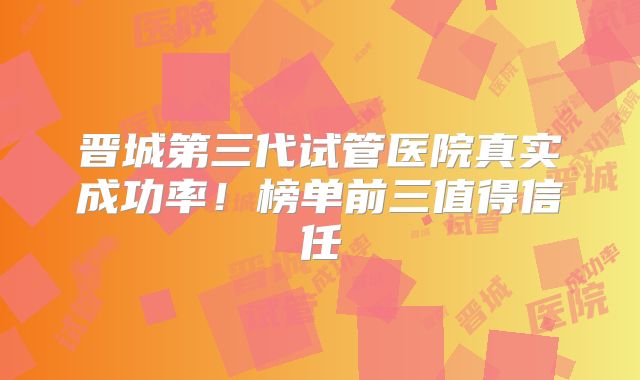 晋城第三代试管医院真实成功率！榜单前三值得信任