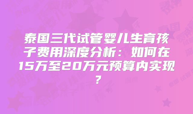 泰国三代试管婴儿生育孩子费用深度分析：如何在15万至20万元预算内实现？