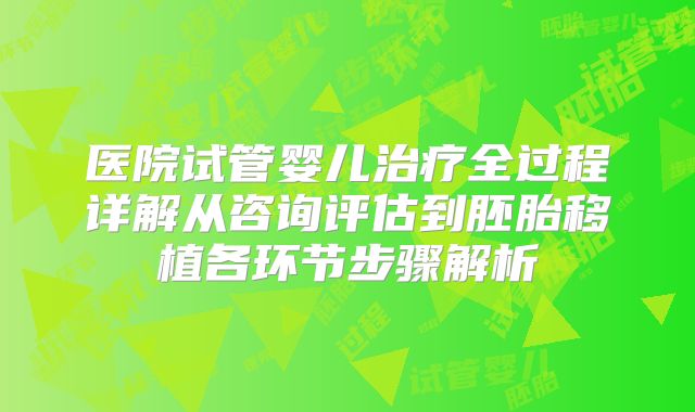医院试管婴儿治疗全过程详解从咨询评估到胚胎移植各环节步骤解析