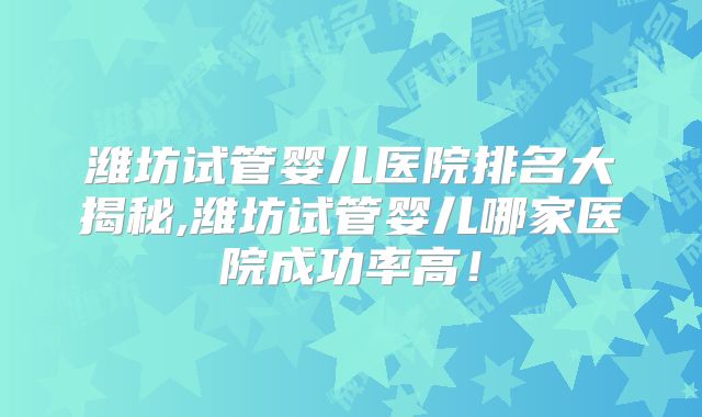 潍坊试管婴儿医院排名大揭秘,潍坊试管婴儿哪家医院成功率高！