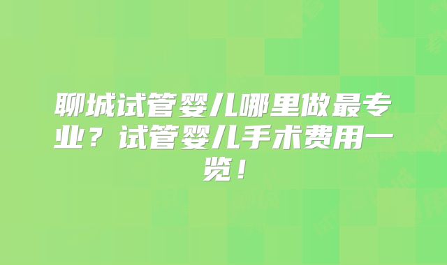 聊城试管婴儿哪里做最专业？试管婴儿手术费用一览！