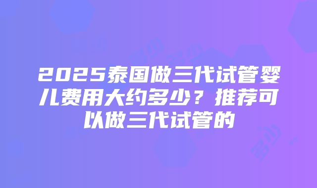 2025泰国做三代试管婴儿费用大约多少？推荐可以做三代试管的