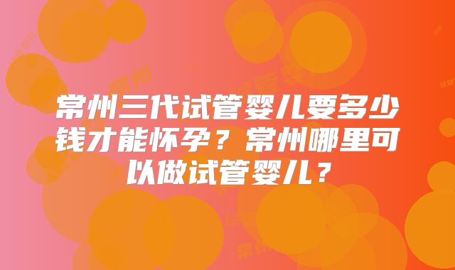 常州三代试管婴儿要多少钱才能怀孕？常州哪里可以做试管婴儿？