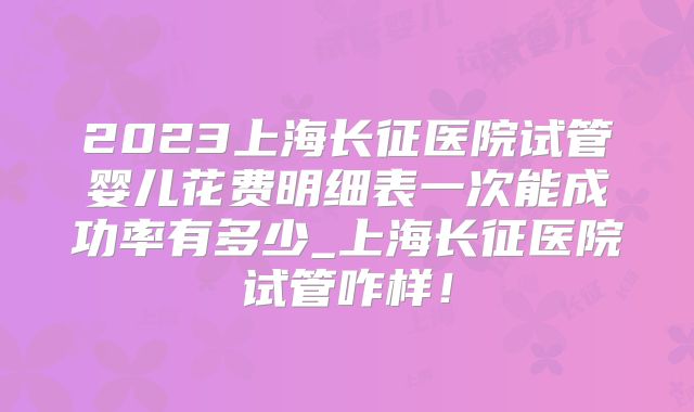 2023上海长征医院试管婴儿花费明细表一次能成功率有多少_上海长征医院试管咋样！