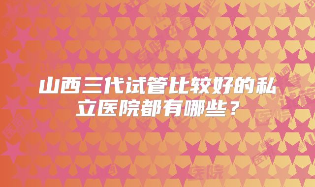 山西三代试管比较好的私立医院都有哪些？