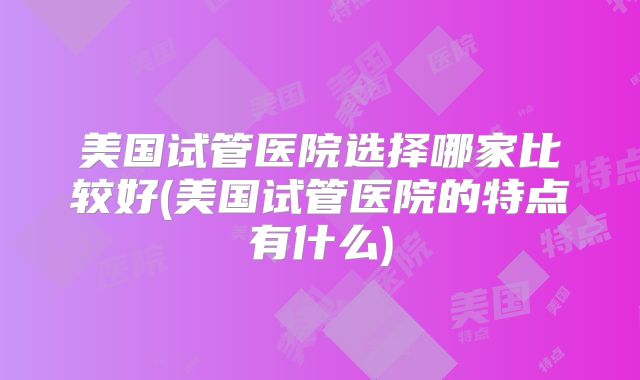美国试管医院选择哪家比较好(美国试管医院的特点有什么)
