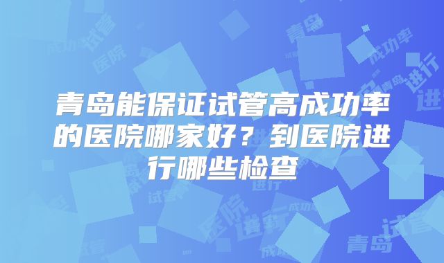 青岛能保证试管高成功率的医院哪家好？到医院进行哪些检查