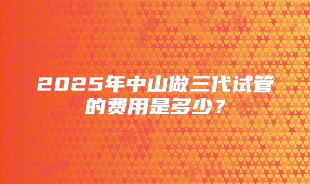2025年中山做三代试管的费用是多少？
