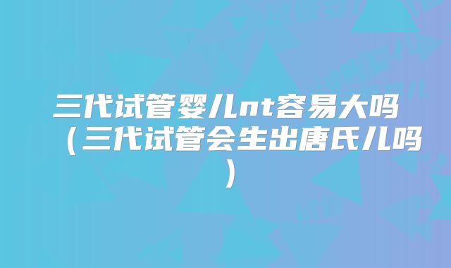三代试管婴儿nt容易大吗（三代试管会生出唐氏儿吗）